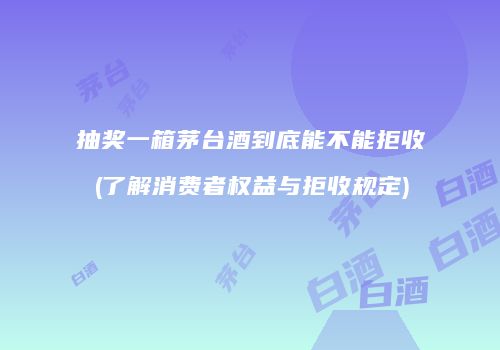抽奖一箱茅台酒到底能不能拒收(了解消费者权益与拒收规定)