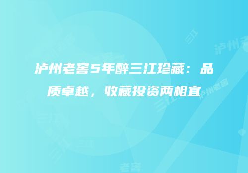 泸州老窖5年醉三江珍藏：品质卓越，收藏投资两相宜