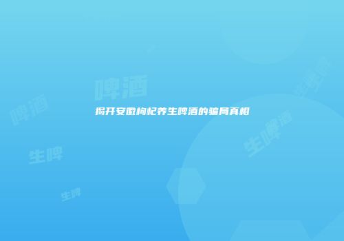 揭开安徽枸杞养生啤酒的骗局真相