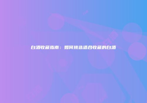 白酒收藏指南：如何挑选适合收藏的白酒