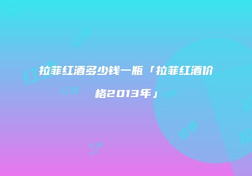 拉菲红酒多少钱一瓶「拉菲红酒价格2013年」