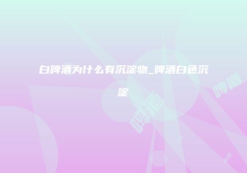 白啤酒为什么有沉淀物_啤酒白色沉淀