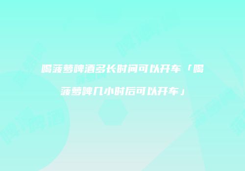 喝菠萝啤酒多长时间可以开车「喝菠萝啤几小时后可以开车」