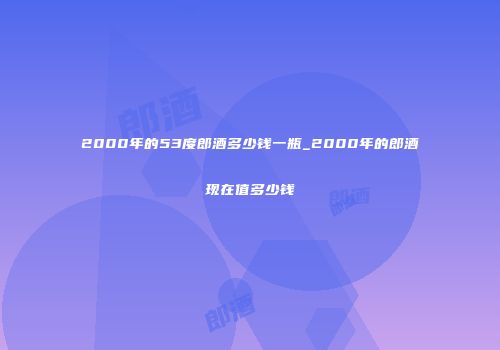 2000年的53度郎酒多少钱一瓶_2000年的郎酒现在值多少钱