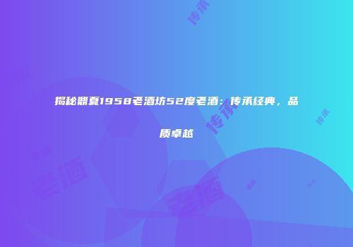 揭秘鼎夏1958老酒坊52度老酒：传承经典，品质卓越