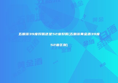五粮液39度好喝还是52度好喝(五粮液黄金酒39度52度区别)