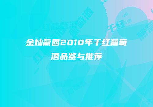 金灿葡园2018年干红葡萄酒品鉴与推荐