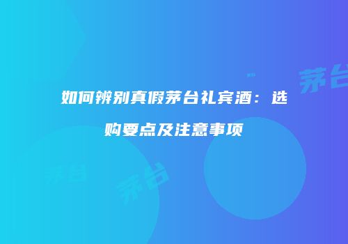 如何辨别真假茅台礼宾酒：选购要点及注意事项
