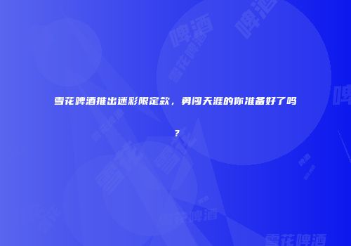 雪花啤酒推出迷彩限定款，勇闯天涯的你准备好了吗？