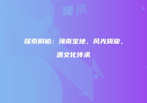 探索桐柏：豫南宝地，风光旖旎，酒文化传承