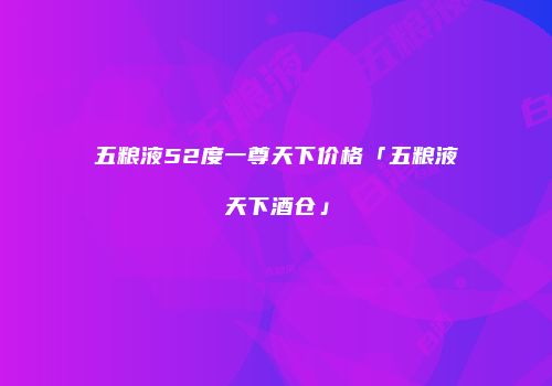 五粮液52度一尊天下价格「五粮液天下酒仓」