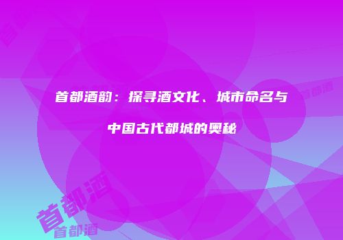 首都酒韵：探寻酒文化、城市命名与中国古代都城的奥秘