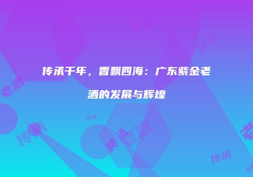 传承千年，香飘四海：广东紫金老酒的发展与辉煌