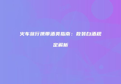 火车旅行携带酒类指南：散装白酒规定解析