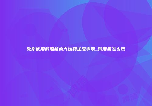 教你使用啤酒机的方法和注意事项_啤酒机怎么玩