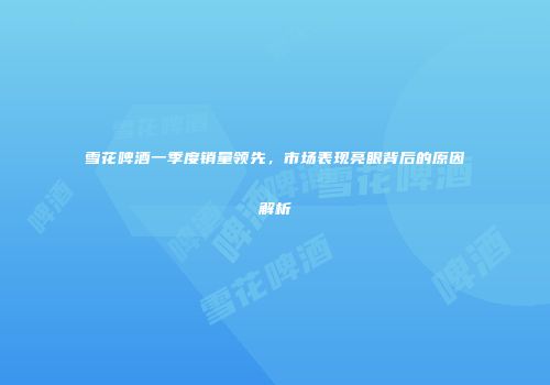 雪花啤酒一季度销量领先，市场表现亮眼背后的原因解析