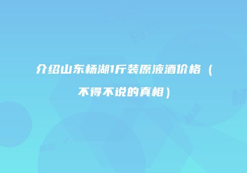 介绍山东杨湖1斤装原液酒价格（不得不说的真相）