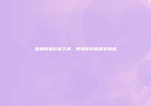 雪鹰啤酒价格下调，啤酒爱好者囤货良机