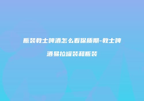 瓶装教士啤酒怎么看保质期-教士啤酒易拉罐装和瓶装