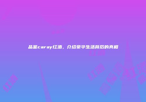 品鉴caray红酒，介绍豪华生活背后的真相