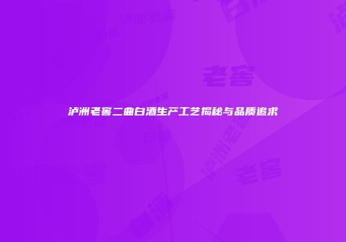 泸洲老窖二曲白酒生产工艺揭秘与品质追求