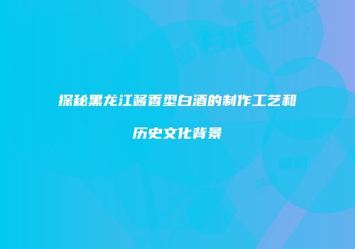 探秘黑龙江酱香型白酒的制作工艺和历史文化背景