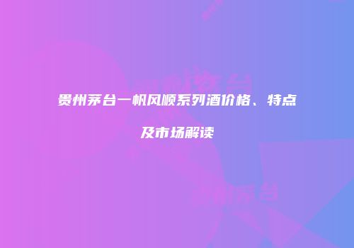 贵州茅台一帆风顺系列酒价格、特点及市场解读