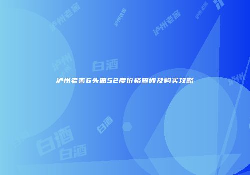 泸州老窖6头曲52度价格查询及购买攻略