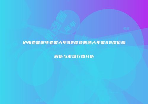 泸州老窖陈年老窖六年52度及陈酒六年窖52度价格解析与市场行情分析