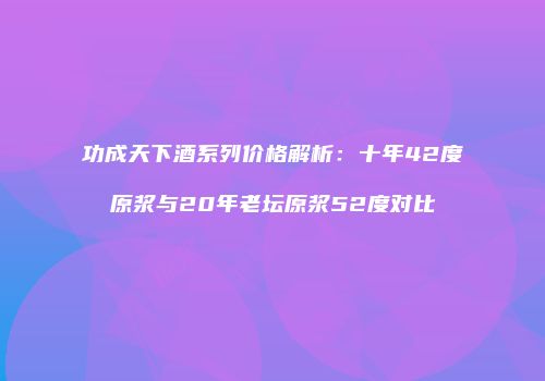功成天下酒系列价格解析：十年42度原浆与20年老坛原浆52度对比
