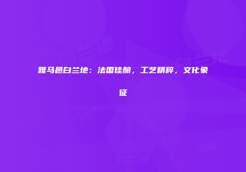 雅马邑白兰地：法国佳酿，工艺精粹，文化象征