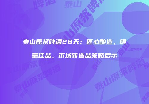 泰山原浆啤酒28天：匠心酿造，限量佳品，市场新选品策略启示