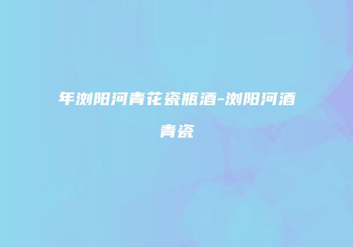 年浏阳河青花瓷瓶酒-浏阳河酒青瓷