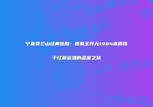 宁夏贺兰山经典佳酿：西夏王开元1984赤霞珠干红葡萄酒的品鉴之旅