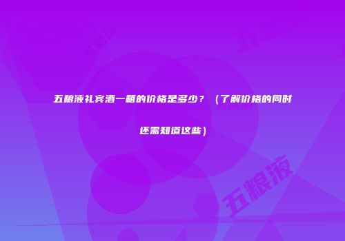 五粮液礼宾酒一箱的价格是多少？（了解价格的同时还需知道这些）