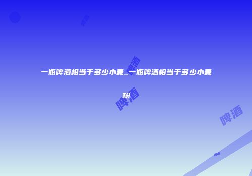 一瓶啤酒相当于多少小麦_一瓶啤酒相当于多少小麦粉