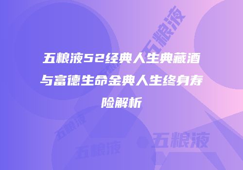 五粮液52经典人生典藏酒与富德生命金典人生终身寿险解析