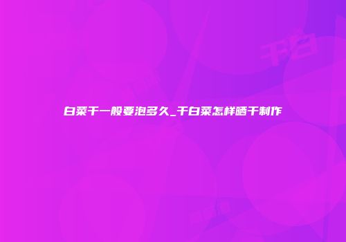 白菜干一般要泡多久_干白菜怎样晒干制作