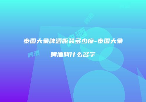 泰国大象啤酒瓶装多少度-泰国大象啤酒叫什么名字