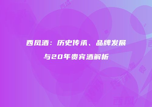 西凤酒：历史传承、品牌发展与20年贵宾酒解析