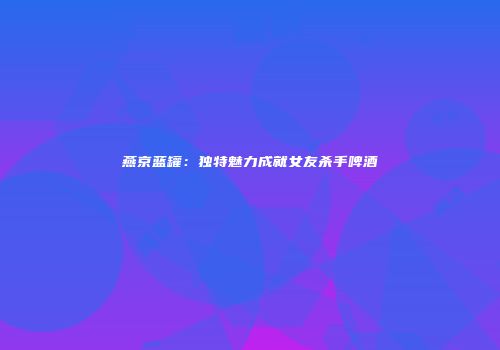 燕京蓝罐：独特魅力成就女友杀手啤酒