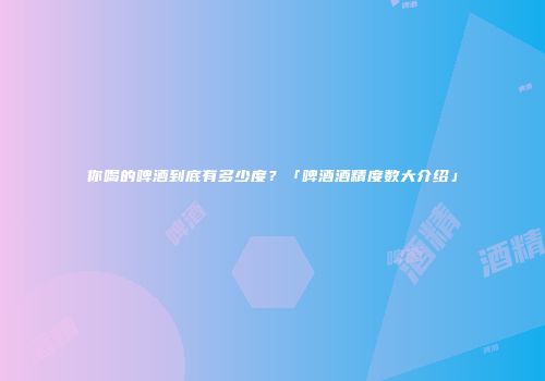 你喝的啤酒到底有多少度？「啤酒酒精度数大介绍」