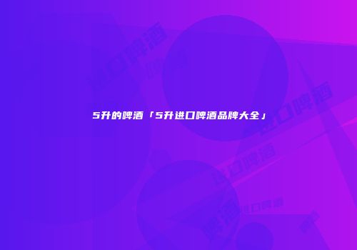 5升的啤酒「5升进口啤酒品牌大全」