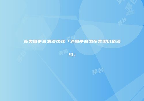在美国茅台酒多少钱「外国茅台酒在美国价格多少」