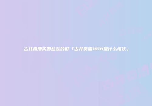 古井贡酒买哪些款的好「古井贡酒1818是什么档次」