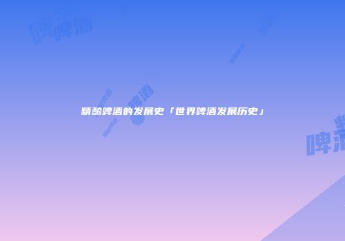 精酿啤酒的发展史「世界啤酒发展历史」