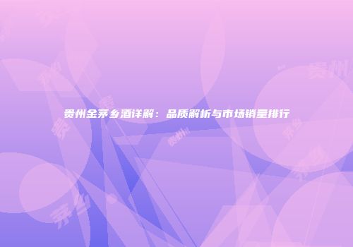 贵州金茅乡酒详解：品质解析与市场销量排行