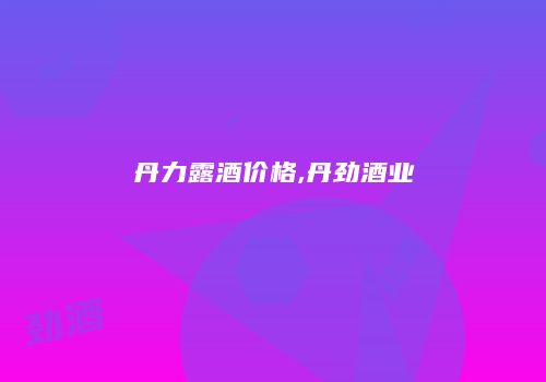 丹力露酒价格,丹劲酒业