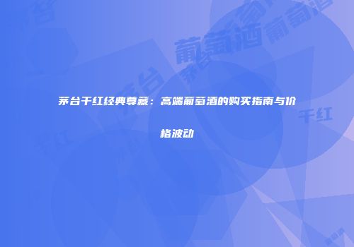 茅台干红经典尊藏：高端葡萄酒的购买指南与价格波动