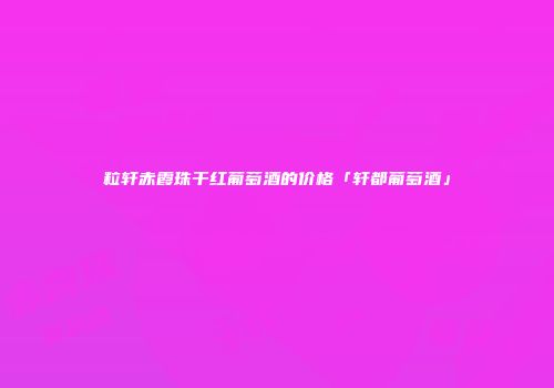 粒轩赤霞珠干红葡萄酒的价格「轩都葡萄酒」